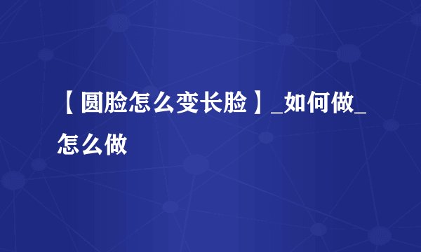 【圆脸怎么变长脸】_如何做_怎么做