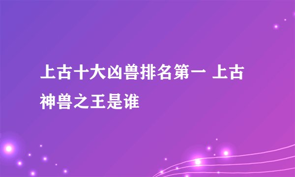 上古十大凶兽排名第一 上古神兽之王是谁