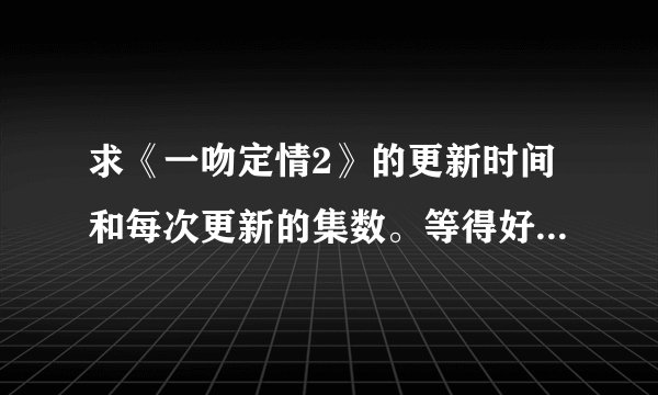 求《一吻定情2》的更新时间和每次更新的集数。等得好捉急。（阿里嘎多）