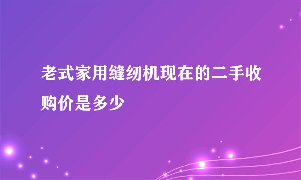 老式家用缝纫机现在的二手收购价是多少