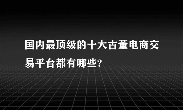 国内最顶级的十大古董电商交易平台都有哪些?