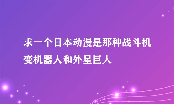 求一个日本动漫是那种战斗机变机器人和外星巨人