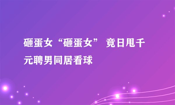 砸蛋女“砸蛋女” 竟日甩千元聘男同居看球