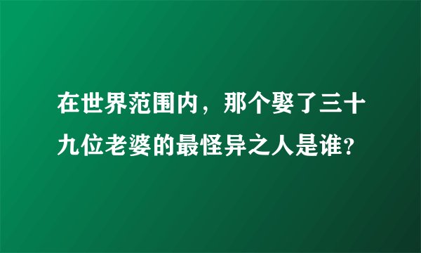 在世界范围内，那个娶了三十九位老婆的最怪异之人是谁？