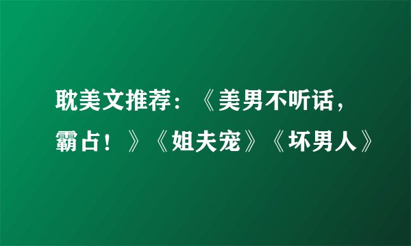 耽美文推荐：《美男不听话，霸占！》《姐夫宠》《坏男人》