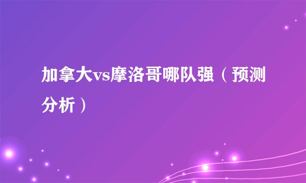 加拿大vs摩洛哥哪队强（预测分析）