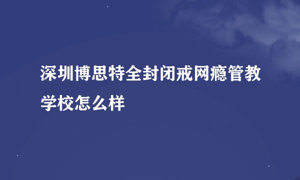 深圳博思特全封闭戒网瘾管教学校怎么样