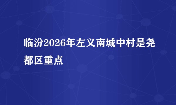 临汾2026年左义南城中村是尧都区重点