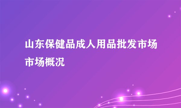 山东保健品成人用品批发市场市场概况