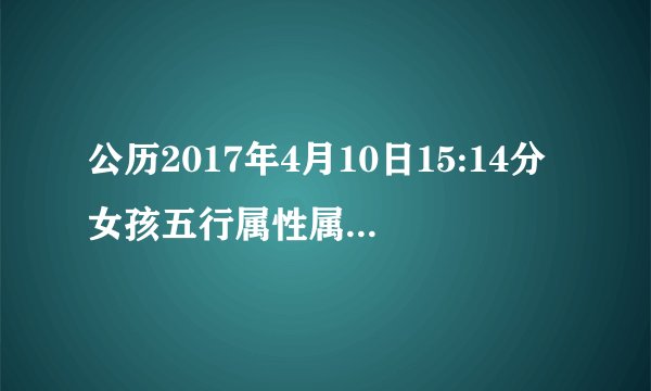 公历2017年4月10日15:14分女孩五行属性属什么?_?