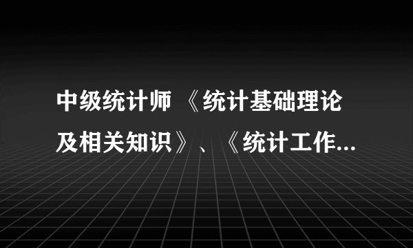 中级统计师 《统计基础理论及相关知识》、《统计工作实务》分别包含什么内容