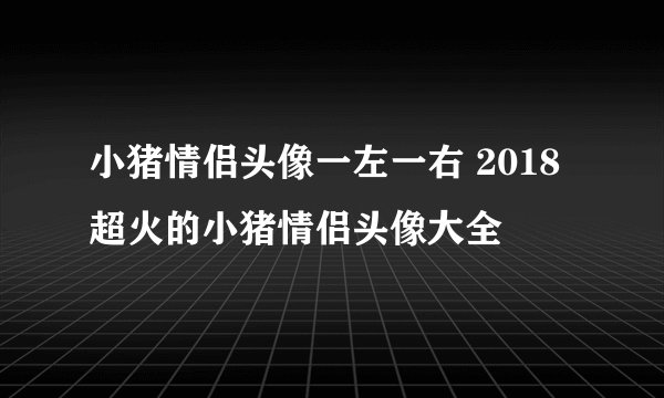 小猪情侣头像一左一右 2018超火的小猪情侣头像大全