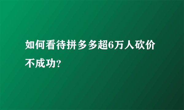 如何看待拼多多超6万人砍价不成功？