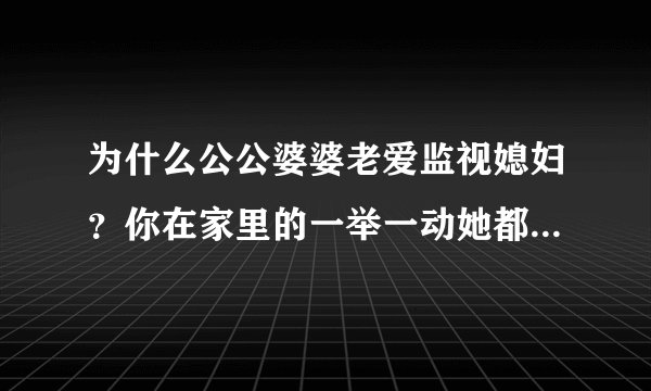 为什么公公婆婆老爱监视媳妇？你在家里的一举一动她都是要看着，比如你去楼下买菜，他在阳台看着你，你去