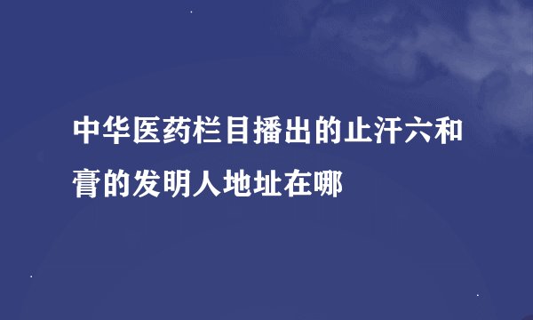 中华医药栏目播出的止汗六和膏的发明人地址在哪