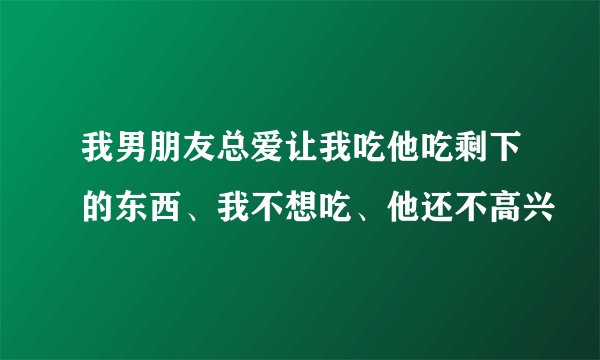 我男朋友总爱让我吃他吃剩下的东西、我不想吃、他还不高兴