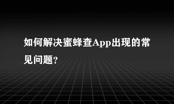 如何解决蜜蜂查App出现的常见问题？