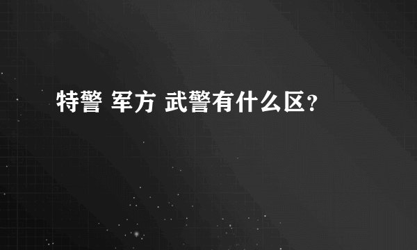 特警 军方 武警有什么区？