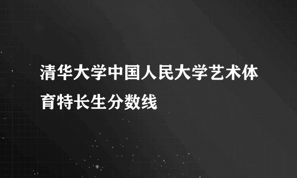 清华大学中国人民大学艺术体育特长生分数线