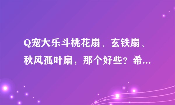 Q宠大乐斗桃花扇、玄铁扇、秋风孤叶扇，那个好些？希望你把他们的属性介绍下。谢谢！