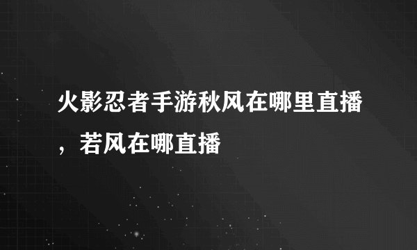 火影忍者手游秋风在哪里直播,若风在哪直播
