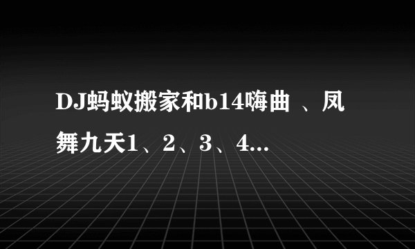 DJ蚂蚁搬家和b14嗨曲 、凤舞九天1、2、3、4、5的单曲是什么了？本人最喜欢这些舞曲了 希望大家能帮帮忙