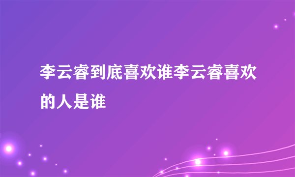 李云睿到底喜欢谁李云睿喜欢的人是谁