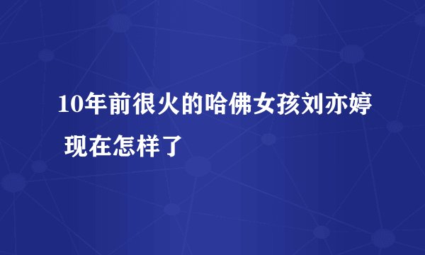 10年前很火的哈佛女孩刘亦婷 现在怎样了