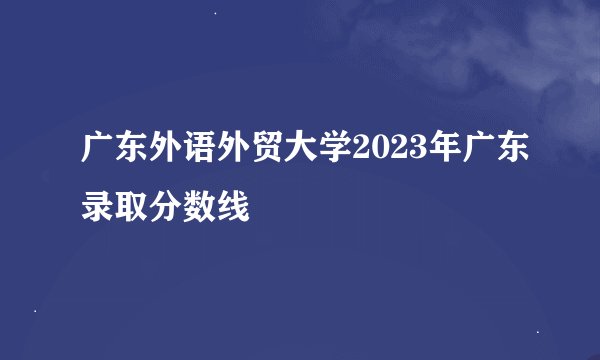 广东外语外贸大学2023年广东录取分数线