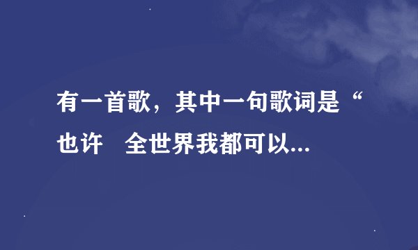 有一首歌，其中一句歌词是“也许   全世界我都可以放弃  只是不愿意失去你的消息”这首歌的名字叫什么？