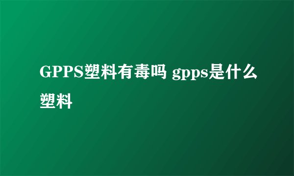 GPPS塑料有毒吗 gpps是什么塑料
