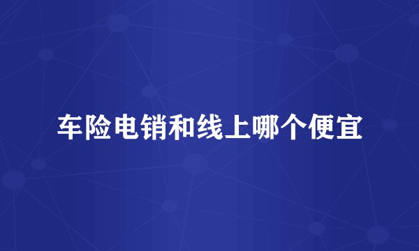 车险电销和线上哪个便宜