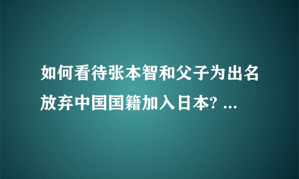 如何看待张本智和父子为出名放弃中国国籍加入日本? - 知乎