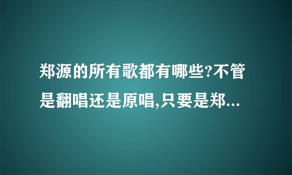 郑源的所有歌都有哪些?不管是翻唱还是原唱,只要是郑源唱的就行,不要有重复的哦,谢谢!
