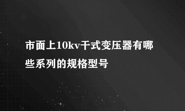 市面上10kv干式变压器有哪些系列的规格型号