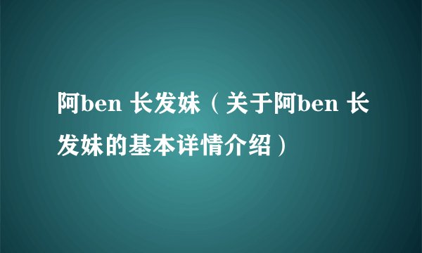 阿ben 长发妹（关于阿ben 长发妹的基本详情介绍）