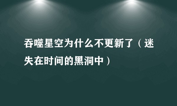 吞噬星空为什么不更新了（迷失在时间的黑洞中）