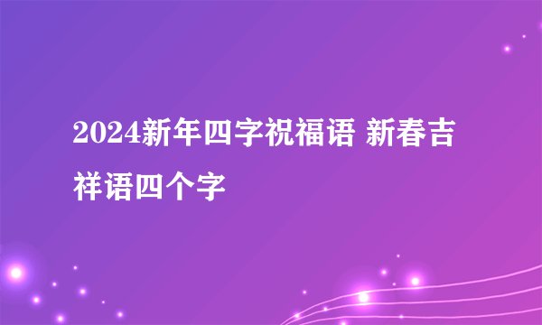 2024新年四字祝福语 新春吉祥语四个字