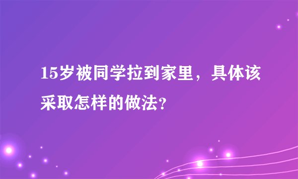 15岁被同学拉到家里，具体该采取怎样的做法？