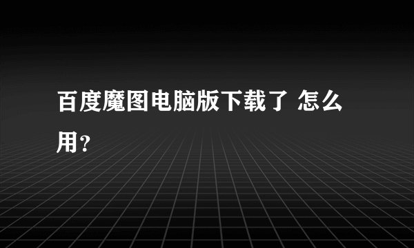 百度魔图电脑版下载了 怎么用？