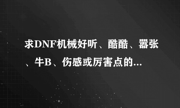 求DNF机械好听、酷酷、嚣张、牛B、伤感或厉害点的名字越多越好. . .