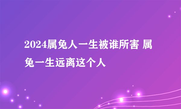 2024属兔人一生被谁所害 属兔一生远离这个人