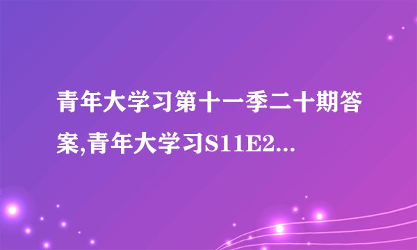 青年大学习第十一季二十期答案,青年大学习S11E20答案整理：正确率高，解析详细！
