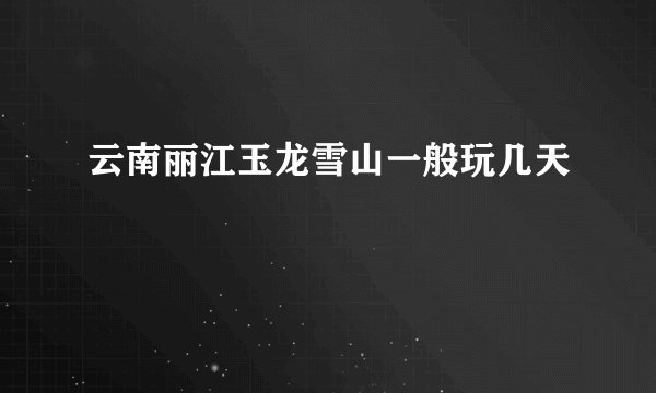 云南丽江玉龙雪山一般玩几天