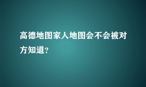 高德地图家人地图会不会被对方知道？
