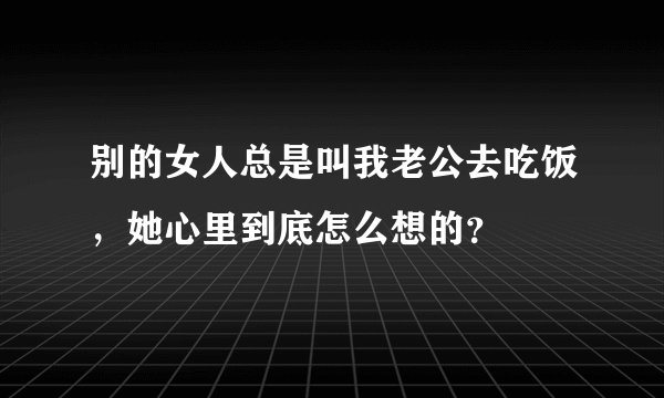 别的女人总是叫我老公去吃饭，她心里到底怎么想的？