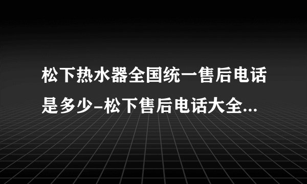 松下热水器全国统一售后电话是多少-松下售后电话大全及维修网点查询