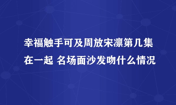 幸福触手可及周放宋凛第几集在一起 名场面沙发吻什么情况