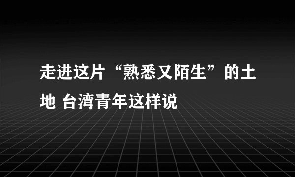 走进这片“熟悉又陌生”的土地 台湾青年这样说