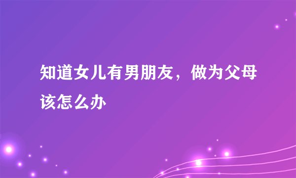 知道女儿有男朋友，做为父母该怎么办